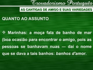 AS CANTIGAS DE AMIGO E SUAS VARIEDADES QUANTO AO ASSUNTO Marinhas: a moça fala de banho de mar (boa ocasião para encontrar o amigo, pois as pessoas se banhavam nuas  ― daí o nome que se dava a tais banhos:  banhos d'amor . 