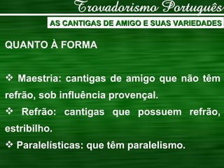 AS CANTIGAS DE AMIGO E SUAS VARIEDADES QUANTO À FORMA Maestria: cantigas de amigo que não têm refrão, sob influência provençal. Refrão: cantigas que possuem refrão, estribilho. Paralelísticas: que têm paralelismo. 