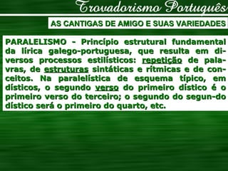 AS CANTIGAS DE AMIGO E SUAS VARIEDADES PARALELISMO - Princípio estrutural fundamental da lírica galego-portuguesa, que resulta em di-versos processos estilísticos:  repetição  de pala-vras, de  estruturas  sintáticas e rítmicas e de con-ceitos. Na paralelística de esquema típico, em dísticos, o segundo  verso  do primeiro dístico é o primeiro verso do terceiro; o segundo do segun-do dístico será o primeiro do quarto, etc.  