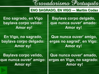 ENO SAGRADO, EN VIGO  ―  Martim Codax Eno sagrado, en Vigo    baylava corpo velido:    Amor ey!    En Vigo, no sagrado,    baylava corpo delgado:    Amor ey!      Baylava corpo velido,    que nunca ouver' amigo:    Amor ey!    Baylava corpo delgado,    que nunca ouver' amado:    Amor ey!      Que nunca ouver' amigo,   ergas no sagrad', en Vigo:    Amor ey!      Que nunca ouver' amado,    ergas en Vigo, no sagrado:    Amor ey!  