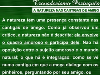 A NATUREZA NAS CANTIGAS DE AMIGO A natureza tem uma presença constante nas cantigas de amigo. Como já observou um crítico, a natureza não é descrita:  ela envolve o quadro amoroso e participa dele . Não há oposição entre o sujeito amoroso e o mundo natural;  o que há é integração , como se vê numa cantiga em que a moça dialoga com os pinheiros, perguntando por seu amigo, ou 