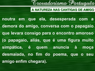 A NATUREZA NAS CANTIGAS DE AMIGO noutra em que ela, desesperada com a demora do amigo, conversa com o papagaio que levara consigo para o encontro amoroso (o papagaio, aliás, que é uma figura muito simpática, é quem anuncia à moça desmaiada, no fim do poema, que o seu amigo enfim chegara). 
