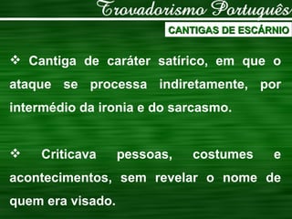 CANTIGAS DE ESCÁRNIO Cantiga de caráter satírico, em que o ataque se processa indiretamente, por intermédio da ironia e do sarcasmo. Criticava pessoas, costumes e acontecimentos, sem revelar o nome de quem era visado. 