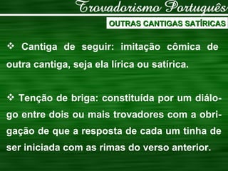 OUTRAS CANTIGAS SATÍRICAS Cantiga de seguir: imitação cômica de outra cantiga, seja ela lírica ou satírica. Tenção de briga: constituída por um diálo-go entre dois ou mais trovadores com a obri-gação de que a resposta de cada um tinha de ser iniciada com as rimas do verso anterior. 