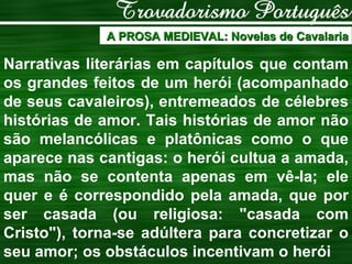 A PROSA MEDIEVAL: Novelas de Cavalaria Narrativas literárias em capítulos que contam os grandes feitos de um herói (acompanhado de seus cavaleiros), entremeados de célebres histórias de amor. Tais histórias de amor não são melancólicas e platônicas como o que aparece nas cantigas: o herói cultua a amada, mas não se contenta apenas em vê-la; ele quer e é correspondido pela amada, que por ser casada (ou religiosa: "casada com Cristo"), torna-se adúltera para concretizar o seu amor;   os obstáculos incentivam o herói 