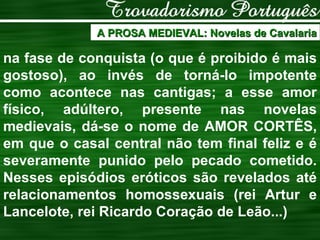 A PROSA MEDIEVAL: Novelas de Cavalaria na fase de conquista (o que é proibido é mais gostoso), ao invés de torná-lo impotente como acontece nas cantigas; a esse amor físico, adúltero, presente nas novelas medievais, dá-se o nome de AMOR CORTÊS, em que o casal central não tem final feliz e é severamente punido pelo pecado cometido. Nesses episódios eróticos são revelados até relacionamentos homossexuais (rei Artur e Lancelote, rei Ricardo Coração de Leão...) 