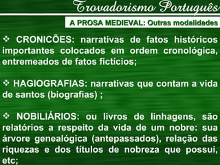 A PROSA MEDIEVAL: Outras modalidades CRONICÕES: narrativas de fatos históricos importantes colocados em ordem cronológica, entremeados de fatos fictícios;  HAGIOGRAFIAS: narrativas que contam a vida de santos (biografias) ;  NOBILIÁRIOS: ou livros de linhagens, são relatórios a respeito da vida de um nobre: sua árvore genealógica (antepassados), relação das riquezas e dos títulos de nobreza que possui, etc; 
