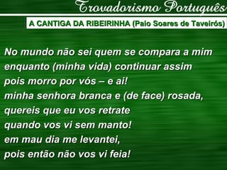 A CANTIGA DA RIBEIRINHA (Paio Soares de Taveirós) No mundo não sei quem se compara a mim enquanto (minha vida) continuar assim pois morro por vós – e ai! minha senhora branca e (de face) rosada, quereis que eu vos retrate quando vos vi sem manto! em mau dia me levantei, pois então não vos vi feia! 