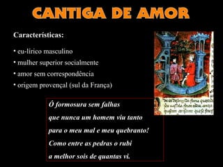 Características: 
• eu-lírico masculino 
• mulher superior socialmente 
• amor sem correspondência 
• origem provençal (sul da França) 
Ó formosura sem falhas 
que nunca um homem viu tanto 
para o meu mal e meu quebranto! 
Como entre as pedras o rubi 
a melhor sois de quantas vi. 
 
