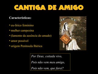 Características: 
• eu-lírico feminino 
• mulher campesina 
• (lamento da ausência do amado) 
• amor possível 
• origem Península Ibérica 
Por Deus, ccooiittaaddaa vivo, 
Pois não vem meu amigo, 
Pois não vem, que farei? 
 