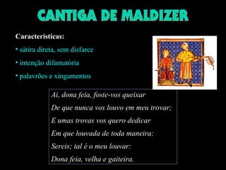 Características: 
• sátira direta, sem disfarce 
• intenção difamatória 
• palavrões e xingamentos 
Ai, dona feia, foste-vos queixar 
De que nunca vos louvo em meu trovar; 
E umas trovas vos quero dedicar 
Em que louvada de toda maneira; 
Sereis; tal é o meu louvar: 
Dona feia, velha e gaiteira. 
 