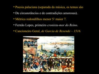 • Poesia palaciana (separada da música, os temas são 
• De circunstâncias e de contradições amorosas). 
• Métrica redondilhos menor 5/ maior 7. 
• Fernão Lopes, primeiro cronista-mor do Reino. 
• Cancioneiro Geral, de Garcia de Resende – 1516. 
 