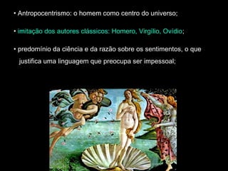 • Antropocentrismo: o homem como centro do universo; 
• imitação dos autores clássicos: Homero, Virgílio, Ovídio; 
• predomínio da ciência e da razão sobre os sentimentos, o que 
justifica uma linguagem que preocupa ser impessoal; 
 