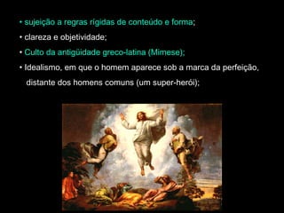 • sujeição a regras rígidas de conteúdo e forma; 
• clareza e objetividade; 
• Culto da antigüidade greco-latina (Mimese); 
• Idealismo, em que o homem aparece sob a marca da perfeição, 
distante dos homens comuns (um super-herói); 
 