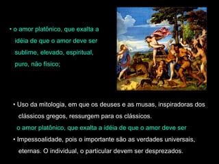 • o amor platônico, que exalta a 
idéia de que o amor deve ser 
sublime, elevado, espiritual, 
puro, não físico; 
• Uso da mitologia, em que os deuses e as musas, inspiradoras dos 
clássicos gregos, ressurgem para os clássicos. 
o amor platônico, que exalta a idéia de que o amor deve ser 
• Impessoalidade, pois o importante são as verdades universais, 
eternas. O individual, o particular devem ser desprezados. 
 