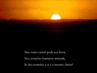 Mas como causar pode seu favor 
Nos corações humanos amizade, 
Se tão contrário a si é o mesmo Amor? 
 