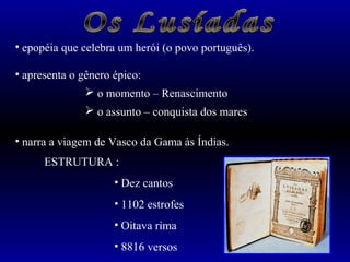 • epopéia que celebra um herói (o povo português). 
• apresenta o gênero épico: 
 o momento – Renascimento 
 o assunto – conquista dos mares 
• narra a viagem de Vasco da Gama às Índias. 
ESTRUTURA : 
• Dez cantos 
• 1102 estrofes 
• Oitava rima 
• 8816 versos 
 