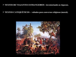  TEXTOS DE VIAJANTES ESTRANGEIROS - inventariando as riquezas. 
 TEXTOS CATEQUÉTICOS - voltados para conversas religiosas (moral). 
 