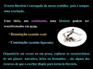 O texto literário é carregado de novos sentidos, pois é sempre 
uma recriação. 
Uma idéia, um sentimento, uma história podem ser 
transformados em texto. 
• Denotação (sentido real) 
• Conotação (sentido figurado) 
Organizá-lo em versos ou em prosa, explorar as características 
de um gênero narrativo, lírico ou dramático – são alguns dos 
recursos de que o escritor dispõe para torná-lo literário. 
 