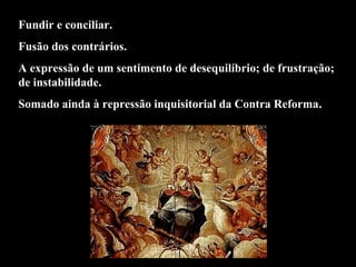 Fundir e conciliar. 
Fusão dos contrários. 
A expressão de um sentimento de desequilíbrio; de frustração; 
de instabilidade. 
Somado ainda à repressão inquisitorial da Contra Reforma. 
 