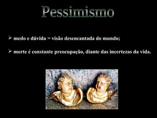  medo e dúvida = visão desencantada do mundo; 
 morte é constante preocupação, diante das incertezas da vida. 
 