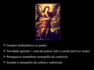  Grandes latifundiários no poder; 
 Atividade agrícola = cana-de-açúcar (não se podia fabricar nada); 
 Portugueses mantinham monopólio do comércio; 
 Jesuítas o monopólio da cultura e submissão. 
 