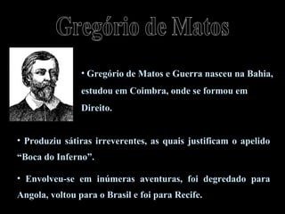 • Gregório de Matos e Guerra nasceu na Bahia, 
estudou em Coimbra, onde se formou em 
Direito. 
• Produziu sátiras irreverentes, as quais justificam o apelido 
“Boca do Inferno”. 
• Envolveu-se em inúmeras aventuras, foi degredado para 
Angola, voltou para o Brasil e foi para Recife. 
 