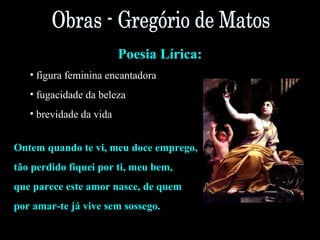 Poesia Lírica: 
• figura feminina encantadora 
• fugacidade da beleza 
• brevidade da vida 
Ontem quando te vi, meu doce emprego, 
tão perdido fiquei por ti, meu bem, 
que parece este amor nasce, de quem 
por amar-te já vive sem sossego. 
 