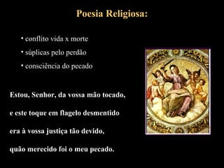 Poesia Religiosa: 
• conflito vida x morte 
• súplicas pelo perdão 
• consciência do pecado 
Estou, Senhor, da vossa mão tocado, 
e este toque em flagelo desmentido 
era à vossa justiça tão devido, 
quão merecido foi o meu pecado. 
 