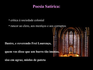 Poesia Satírica: 
• crítica à sociedade colonial 
• rancor ao clero, aos mestiços e aos corruptos 
Ilustre, e reverendo Frei Lourenço, 
quem vos disse que um burro tão imenso, 
siso em agraz, miolos de pateta 
 