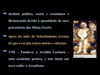 declínio político, social e econômico e 
Restauração devido à quantidade de ouro 
proveniente das Minas Gerais. 
época do mito do Sebastianismo (crença 
de que o rei não estava morto e voltaria). 
1756 – Funda-se a Arcádia Lusitana – 
uma academia poética, e tem início um 
novo estilo: o Arcadismo. 
 