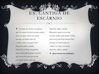 EX. CANTIGA DE
ESCÁRNIO
 Ai, dona fea, fostes-vos queixar
que vos nunca louv[o] em meu cantar;
mais ora quero fazer um cantar
em que vos loarei toda via;
e vedes como vos quero loar:
dona fea, velha e sandia!
Dona fea, se Deus mi pardom,
pois avedes [a]tam gram coraçom
que vos eu loe, em esta razom
vos quero ja loar toda via;
e vedes qual sera a loaçom:
dona fea, velha e sandia!
Dona fea, nunca vos eu loei
em meu trobar, pero muito trobei;
mais ora ja um bom cantrar farei,
em que vos loarei toda via;
e direi-vos como vos loarei:
dona fea, velha e sandia!
 (Joan Garcia de Guilhade )
 