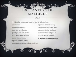 EX. CANTIGA DE
MALDIZER
 Marinha, o teu folgar tenho eu por
desacertado,
e ando maravilhado
de te não ver rebentar;
pois tapo com esta minha
boca, a tua boca, Marinha;
e com este nariz meu,
tapo eu, Marinha, o teu;
com as mãos tapo as orelhas,os olhos e
as sobrancelhas,
tapo-te ao primeiro sono;
com a minha piça o teu cono;
e como o não faz nenhum,
com os colhões te tapo o cu.
E não rebentas, Marinha?
 (Afonso Eanes de Coton)
 