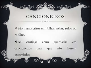 CANCIONEIROS
São manuscritos em folhas soltas, rolos ou
rotúlus.
As cantigas eram guardadas em
cancioneiros para que não fossem
extraviadas
 