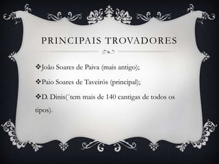 PRINCIPAIS TROVADORES
João Soares de Paiva (mais antigo);
Paio Soares de Taveirós (principal);
D. Dinis(´tem mais de 140 cantigas de todos os
tipos).
 