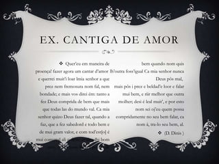 EX. CANTIGA DE AMOR
 Quer’eu em maneira de
proença! fazer agora um cantar d’amor
e querrei muit’i loar lmia senhor a que
prez nem fremosura nom fal, nem
bondade; e mais vos direi ém: tanto a
fez Deus comprida de bem que mais
que todas las do mundo val. Ca mia
senhor quizo Deus fazer tal, quando a
faz, que a fez sabedord e todo bem e
de mui gram valor, e com tod’est[o] é
mui comunal ali u deve; er deu-lhi bom
sém, e desi nom lhi fez pouco de
bem quando nom quis
lh’outra foss’igual Ca mia senhor nunca
Deus pôs mal,
mais pôs i prez e beldad’e loor e falar
mui bem, e riir melhor que outra
molher; desi é leal muit’, e por esto
nom sei oj’eu quem possa
compridamente no seu bem falar, ca
nom á, tra-lo seu bem, al.
 (D. Dinis )
 