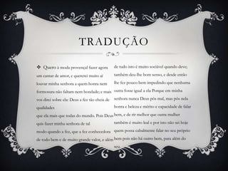TRADUÇÃO
 Quero à moda provençal fazer agora
um cantar de amor, e quererei muito aí
louvar minha senhora a quem honra nem
formosura não faltam nem bondade; e mais
vos direi sobre ela: Deus a fez tão cheia de
qualidades
que ela mais que todas do mundo. Pois Deus
quis fazer minha senhora de tal
modo quando a fez, que a fez conhecedora
de todo bem e de muito grande valor, e além
de tudo isto é muito sociável quando deve;
também deu-lhe bom senso, e desde então
lhe fez pouco bem impedindo que nenhuma
outra fosse igual a ela Porque em minha
senhora nunca Deus pôs mal, mas pôs nela
honra e beleza e mérito e capacidade de falar
bem, e de rir melhor que outra mulher
também é muito leal e por isto não sei hoje
quem possa cabalmente falar no seu próprio
bem pois não há outro bem, para além do
seu.
 