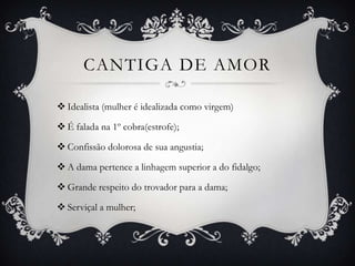 CANTIGA DE AMOR
 Idealista (mulher é idealizada como virgem)
 É falada na 1º cobra(estrofe);
 Confissão dolorosa de sua angustia;
 A dama pertence a linhagem superior a do fidalgo;
 Grande respeito do trovador para a dama;
 Serviçal a mulher;
 