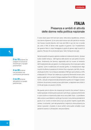 Ci sono voluti quasi trent’anni per avere, nella storia repubblicana, almeno
una donna al governo. Ce ne sono voluti ancora vari altri perché le ministre
non fossero mosche bianche, ed è solo dal 2006 in poi che non si scende
più sotto il 10% di donne nelle squadre di governo. Con l’insediamento
del governo Renzi è stata festeggiata la parità di genere negli incarichi di
governo. Peccato che sia durata ben poco. Solo il tempo di uno spot.
Nel primo grafico di questo capitolo si evidenzia l’andamento storico - dunque
la ben visibile lentezza - dell’ingresso delle donne nei ruoli politici di primo
piano. Andamento che termina, ragionando solo sui numeri al momento
dell’insediamento dei vari governi, in un dato positivo che è stato però subito
superato. Come è evidenziato nel secondo grafico, la moltiplicazione degli
incarichi ha diluito la presenza di ministre fino a riportarla, dal 50% che era,
all’attuale 25,4%. E se si è dovuto attendere il 1987 per avere almeno un 10%
di deputate (e il ‘94 per non vedere più la presenza femminile tornare sotto
questa soglia), per le senatrici bisogna aspettare fino al 2006 per arrivare al
13,5%. L’attuale composizione del parlamento è quella con il maggior numero
di donne, che arrivano a essere un terzo del totale. Le deputate sono infatti il
31,3% del totale e le senatrici il 29,6%.
Ma quante sono le donne che ricoprono gli incarichi che contano? Anche a
livellonazionale,èinteressanteosservareiruolichiave.Lapresenzafemminile
è scarsa anche se impreziosita dalla terza carica dello Stato. La presidente
della camera Laura Boldrini è anche per funzione l’unica donna presidente di
giunta. E se i numeri al senato sono un po’ più positivi rispetto a quelli della
camera, in entrambi i rami del parlamento si registra la stessa distanza tra
donne e posizioni di potere; in alcuni ambiti come quello contabile si può
parlare di assenza: su 18 tesorieri, nessuno è donna.
minidossier
12
ITALIA
Presenza e ambiti di attività
delle donne nella politica nazionale
0 su 18le donne che
svolgono la funzione di
tesoriere per un gruppo
parlamentare
4 su 28le donne
che presiedono una
commissione permanente
3 su 20le donne
alla guida di un gruppo
parlamentare
 