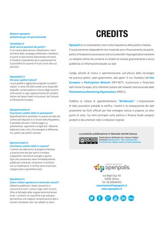 via degli Equi 42
00185 Roma
Tel. 06.83608392
associazione@openpolis.it
www.openpolis.it
Openpolis è un osservatorio civico sulla trasparenza della politica italiana.
È assolutamente indipendente non ricevendo alcun finanziamento da partiti,
politiciofondazionieassociazionialororiconducibili.Haprogettatoemantiene
un network online che consente ai cittadini di ricevere gratuitamente e senza
pubblicità un’informazione basata sui dati.
Svolge attività di ricerca e sperimentazione sull’utilizzo della tecnologia
nei processi politici, open government, dati aperti. È tra i fondatori del Pan
European e Participation Network (PEP-NET), riconosciuto e finanziato
dall’Unione Europea, ed è referente italiano del network internazionale delle
Parliamentary Monitoring Organizations (PMO’s).
Pubblica la collana di approfondimento “MiniDossier”. L’impostazione
di data journalism prevede la verifica, l’analisi e la comparazione dei dati
provenienti da fonti ufficiali per fare emergere notizie e proporre un altro
punto di vista. Sui temi principali come politica e finanza locale vengono
prodotti e documentati indici e indicatori originali.
Network openpolis:
piattaforme per chi pone domande
Voisietequi.it
Quali sono le posizioni dei partiti?
In occasione delle elezioni individuiamo i temi
dirimenti della campagna elettorale e chiediamo
ai partiti di posizionarsi (favorevole/contrario).
Il cittadino rispondendo ad un questionario ha
la possibilità di scoprire chi è più vicino alle sua
posizioni.
Openpolitici.it
Chi sono i politici italiani?
La più grande e aggiornata anagrafe sui politici
italiani. In oltre 250.000 schede sono disponibili
biografia, carriera politica e storico degli incarichi
istituzionali su ogni rappresentante dei cittadini
italiani nei diversi livelli istituzionali, dal Comune
al Parlamento Europeo.
Openparlamento.it
Cosa fanno i politici eletti in parlamento?
Approfondimenti quotidiani su quanto accade alla
Camera dei Deputati e al Senato della Repubblica.
È possibile attivare il monitoraggio su
parlamentari, argomenti e singoli atti. Abbiamo
elaborato indici utili a far emergere le differenze
fra i politici per poterli valutare.
Openmunicipio.it
Cosa fanno i politici eletti in comune?
I comuni che aderiscono al progetto mettono
a disposizione dati per aprirsi e rendere
trasparente l’attività di consiglio e giunta.
Ogni atto presentato viene immediatamente
pubblicato online per consentire il confronto
con la cittadinanza. A tal fine viene analizzato,
categorizzato e georeferenziato.
Openbilanci.it
Come i sindaci spendono le risorse dei comuni?
Abbiamo pubblicato i bilanci preventivi e
consuntivi di tutti i comuni negli ultimi 10 anni.
Oltre al dettaglio delle singole amministrazioni
locali, i confronti, le classifiche e gli indicatori
permettono una migliore comprensione di dati e
numeri considerati solo “per addetti ai lavori.
CREDITS
La presente pubblicazione è rilasciata tramite licenza
Quest’opera è distribuita con Licenza Creative
Commons Attribuzione - Non commerciale -
Condividi allo stesso modo 4.0 Internazionale.
 