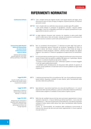 minidossier
Tutti i cittadini hanno pari dignità sociale e sono eguali davanti alla legge, senza
distinzione di sesso, di razza, di lingua, di religione, di opinioni politiche, di condizioni
personali e sociali.
L’elettore può esprimere fino a tre preferenze. Nel caso di più preferenze espresse,
queste devono riguardare candidati di sesso diverso, pena l’annullamento della
seconda e della terza preferenza.
Ogni elettore [...] può altresì esprimere uno o due voti di preferenza [...]. In caso di
espressione della seconda preferenza, a pena di nullità della medesima preferenza,
l’elettore deve scegliere un candidato di sesso diverso rispetto al primo.
Nelle liste dei candidati nessuno dei due sessi può essere rappresentato in misura
superiore a due terzi [...]. Ciascun elettore può altresì esprimere [...] uno o due voti
di preferenza [...]. Nel caso di espressione di due preferenze, esse devono riguardare
candidati di sesso diverso della stessa lista, pena l’annullamento della seconda
preferenza. [...]
A pena di inammissibilità, nel complesso delle candidature circoscrizionali di
ciascuna lista nessuno dei due sessi può essere rappresentato in misura superiore
al 50 per cento [...]
Non va considerata discriminazione [...] l’adozione da parte degli Stati parte di
misure temporanee speciali finalizzate ad accelerare l’uguaglianza di fatto tra
uomini e donne; tali misure, tuttavia, non devono in alcun modo dar luogo al
permanere di norme disuguali o distinte, e devono essere abrogate non appena
raggiunti i loro obiettivi in materia di uguaglianza di opportunità e di trattamento.
[...]
GliStatipartedevonoprendereognimisuraadeguataadeliminareladiscriminazione
contro le donne nella vita politica e pubblica del paese ed, in particolare, devono
garantire, in condizioni di parità con gli uomini, il diritto:
- di votare in tutte le elezioni ed in tutti i referendum pubblici e di essere eleggibili
in tutti gli organi pubblicamente eletti;
- di prendere parte all’elaborazione ed attuazione delle politiche di governo di
ricoprire cariche pubbliche e di esercitare tutte le funzioni pubbliche ad ogni livello
di governo [...]
Tutti i cittadini dell’uno o dell’altro sesso possono accedere agli uffici pubblici
e alle cariche elettive in condizioni di eguaglianza, secondo i requisiti stabiliti
dalla legge. A tale fine la Repubblica promuove con appositi provvedimenti le pari
opportunità tra donne e uomini. [...]
Le leggi regionali rimuovono ogni ostacolo che impedisce la piena parità degli
uomini e delle donne nella vita sociale, culturale ed economica e promuovono la
parità di accesso tra donne e uomini alle cariche elettive [...]
ART 3
ART 1
ART 2
ART 2
ART 4
ART 7
ART 51
ART 117
RIFERIMENTI NORMATIVI
Costituzione Italiana
Convenzione delle Nazioni
Unite sull’eliminazione
di tutte le forme
di discriminazione
contro le donne
(adottata dall’Assemblea
generale delle NU il 18.12.1979,
ratificata dall’Italia il 10.06.1985)
Legge 65/2014
(recante modifica delle norme
per l’elezione dei membri italiani
al parlamento europeo)
Legge 52/2015
(disposizioni in materia di
elezione della Camera dei
deputati, c.d. italicum)
Legge 215/2012
(disposizioni per promuovere il
riequilibrio delle rappresentanze
di genere nei consigli e nelle
giunte degli enti locali e nei
consigli regionali)
4
 