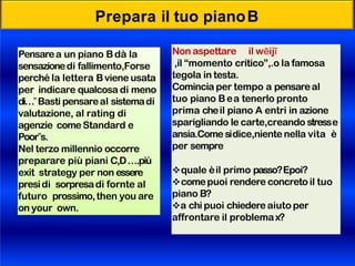 Prepara il tuo pianoB
Pensarea un piano Bdà la
sensazionedi fallimento,Forse
perché la lettera Bviene usata
per indicare qualcosa di meno
di…‟Basti pensareal sistemadi
valutazione, al rating di
agenzie comeStandard e
Poor‟s.
Nel terzo millennio occorre
preparare più piani C,D….più
exit strategy per non essere
presidi sorpresadi fornte al
futuro prossimo,then you are
on your own.
Non aspettare il wēijī
,il “momento critico”,.o la famosa
tegola in testa.
Comincia per tempo a pensareal
tuo piano Bea tenerlo pronto
prima cheil piano A entri in azione
sparigliando le carte,creando stresse
ansia.Comesidice,niente nella vita è
per sempre
quale èil primo passo?Epoi?
comepuoi rendere concreto il tuo
piano B?
a chi puoi chiedere aiuto per
affrontare il problemax?
 