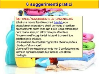 6 suggerimenti pratici
1METTINELL‟AMMORBIDENTE LA TUAMENTALITÀ
sehai una mente flessibile come il bambù eun
atteggiamento proattivo cheti permette dioscillare
paurosamente senzafinire con il lato B sull‟asfalto della
dura realtà sarai più attrezzato peraffrontare
l‟imprevisto el‟incognita del futuro,di trovare il tuo
adattamento creativo.
Una massima da ricordare:‟ogni volta cheuna porta si
chiude,un‟altra siapre‟.
Vivere nell‟incertezza certamente non èconfortevole ma
,comein ogni cosa,cisonodue facce di una stessa
medaglia.
 
