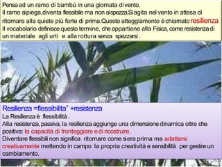 Pensaad un ramo di bambù in una giornata divento.
Il ramo sipiega,diventa flessibile ma non sispezza.Siagita nel vento in attesa di
ritornare alla quiete più forte di prima.Questo atteggiamento èchiamatoresilienza
Il vocabolario definiscequesto termine, cheappartiene alla Fisica,come resistenzadi
un materiale agli urti e alla rottura senza spezzarsi.
Resilienza =flessibilita‟ +resistenza
La Resilienza è flessibilità .
Alla resistenza,passiva, la resilienza aggiunge una dimensionedinamica oltre che
positiva: la capacità di fronteggiare edi ricostruire.
Diventare flessibili non significa ritornare come siera prima ma adattarsi
creativamente mettendo in campo la propria creatività e sensibilità per gestire un
cambiamento.
 