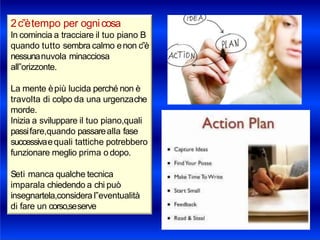 2c‟ètempo per ognicosa
In comincia a tracciare il tuo piano B
quando tutto sembra calmo enon c‟è
nessunanuvola minacciosa
all‟orizzonte.
La mente èpiù lucida perché non è
travolta di colpo da una urgenzache
morde.
Inizia a sviluppare il tuo piano,quali
passifare,quando passarealla fase
successivaequali tattiche potrebbero
funzionare meglio prima o dopo.
Seti manca qualche tecnica
imparala chiedendo a chi può
insegnartela,considera l‟eventualità
di fare un corso,seserve
 