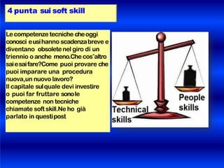 4 punta sui soft skill
Lecompetenze tecniche cheoggi
conosci eusihanno scadenzabreve e
diventano obsoletenel giro di un
triennio o anche meno.Che cos‟altro
saiesaifare?Come puoi provare che
puoi imparare una procedura
nuova,un nuovo lavoro?
Il capitale sulquale devi investire
o puoi far fruttare sonole
competenze non tecniche
chiamate soft skill.Ne ho già
parlato in questipost
 