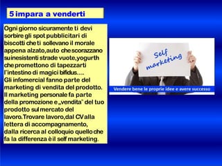 5 impara a venderti
Ogni giorno sicuramente ti devi
sorbiregli spot pubblicitari di
biscotti cheti sollevano il morale
appena alzato,auto chescorazzano
suinesistenti strade vuote,yogurth
chepromettono di tapezzarti
l‟intestino di magici bifidus….
Gli infomercial fanno parte del
marketing di vendita del prodotto.
Il marketing personale fa parte
della promozione e„vendita‟ del tuo
prodotto sulmercato del
lavoro.Trovare lavoro,dal CValla
lettera di accompagnamento,
dalla ricerca al colloquio quelloche
fa la differenza èil self marketing.
 