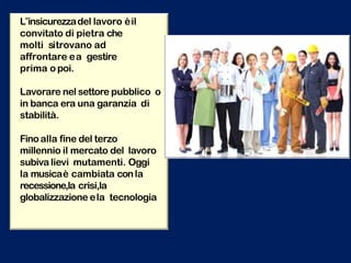 L‟insicurezzadel lavoro èil
convitato di pietra che
molti sitrovano ad
affrontare ea gestire
prima opoi.
Lavorare nel settore pubblico o
in banca era una garanzia di
stabilità.
Fino alla fine del terzo
millennio il mercato del lavoro
subiva lievi mutamenti. Oggi
la musicaè cambiata conla
recessione,la crisi,la
globalizzazione ela tecnologia
 
