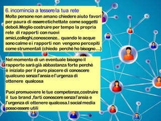 6. incomincia a tesserela tua rete
Molte personenon amano chiedere aiuto favori
per paura di essereetichettate comesoggetti
deboli.Meglio costruire per tempo la propria
rete di rapporti connuovi
amici,colleghi,conoscenze.. quando le acque
sonocalme ei rapporti non vengono percepiti
comestrumentali (chiedo perché ho bisogno…)
Nel momento di un eventuale bisognoil
rapporto saràgià abbastanza forte perché
è iniziato per il puro piacere di conoscere
qualcuno senzal‟ansiael‟urgenza di
ottenere qualcosa
Puoi promuovere le tue competenze,costruire
il tuo brand ,farti conosceresenzal‟ansia e
l‟urgenza di ottenere qualcosa.I socialmedia
possoessere utili
 