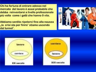 Chi ha fortuna di entrare adesso nel
mercato del lavoro è assai probabile che
debba reinventarsi a livello professionale
più volte come i gatti che hanno 9 vite.
Abbiamo sentito ripeterci fino alla nausea
„la crisi sta per finire‟ stiamo uscendo
dal tunnel‟.
 